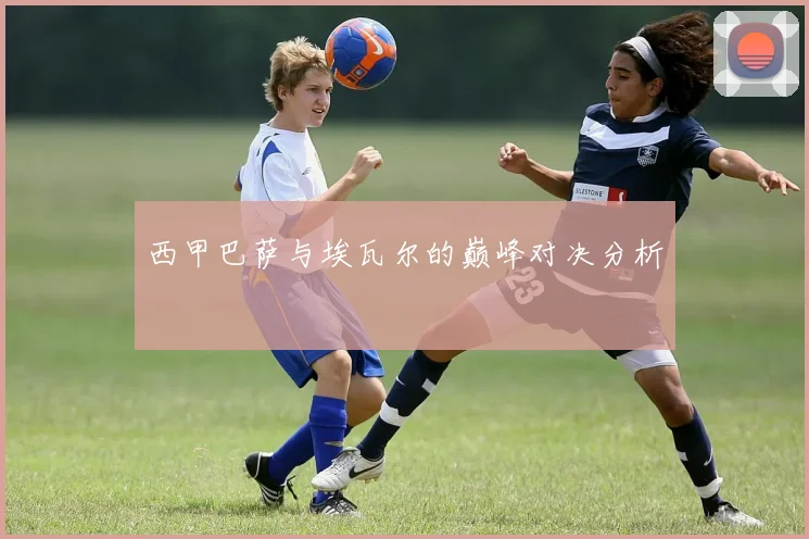 西甲巴萨与埃瓦尔的巅峰对决分析